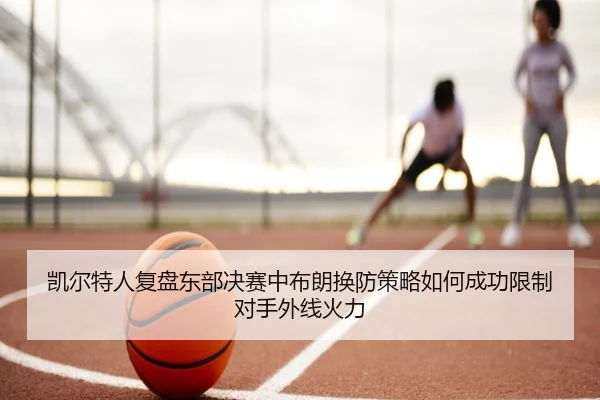 凯尔特人复盘东部决赛中布朗换防策略如何成功限制对手外线火力
