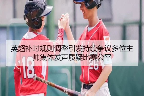 英超补时规则调整引发持续争议多位主帅集体发声质疑比赛公平